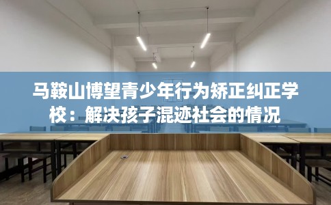 马鞍山博望青少年行为矫正纠正学校：解决孩子混迹社会的情况