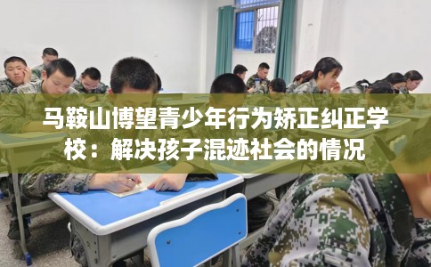 马鞍山博望青少年行为矫正纠正学校：解决孩子混迹社会的情况