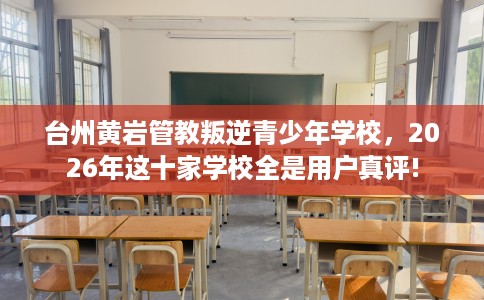 台州黄岩管教叛逆青少年学校，2026年这十家学校全是用户真评!