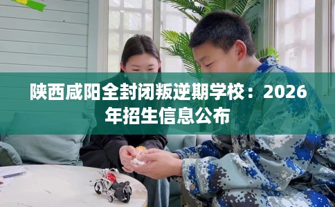 陕西咸阳全封闭叛逆期学校：2026年招生信息公布