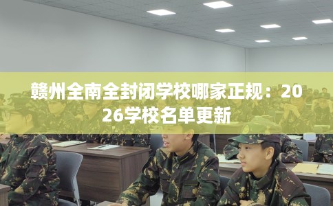 赣州全南全封闭学校哪家正规：2026学校名单更新