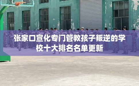 张家口宣化专门管教孩子叛逆的学校十大排名名单更新