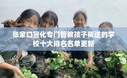 张家口宣化专门管教孩子叛逆的学校十大排名名单更新
