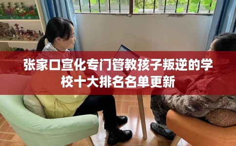 张家口宣化专门管教孩子叛逆的学校十大排名名单更新
