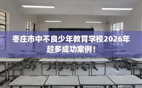 枣庄市中不良少年教育学校2026年超多成功案例！