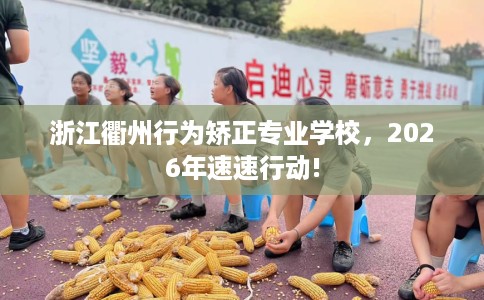 浙江衢州行为矫正专业学校，2026年速速行动!