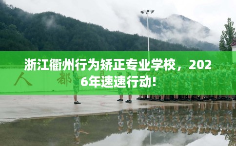 浙江衢州行为矫正专业学校，2026年速速行动!