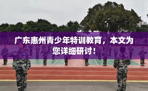 广东惠州青少年特训教育，本文为您详细研讨！