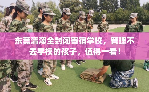 东莞清溪全封闭寄宿学校，管理不去学校的孩子，值得一看！