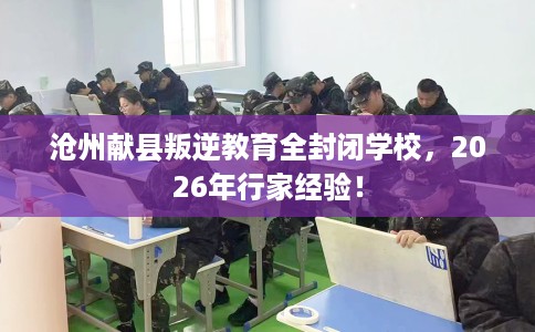 沧州献县叛逆教育全封闭学校，2026年行家经验！