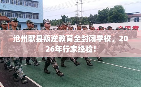 沧州献县叛逆教育全封闭学校，2026年行家经验！