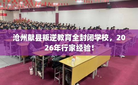 沧州献县叛逆教育全封闭学校，2026年行家经验！