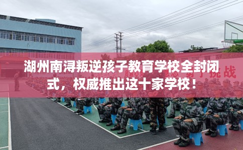 湖州南浔叛逆孩子教育学校全封闭式，权威推出这十家学校！