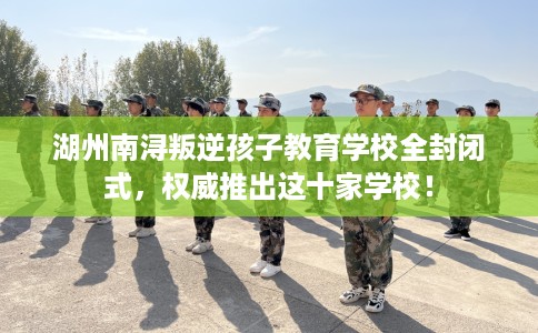 湖州南浔叛逆孩子教育学校全封闭式，权威推出这十家学校！