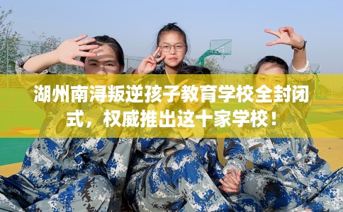 湖州南浔叛逆孩子教育学校全封闭式，权威推出这十家学校！