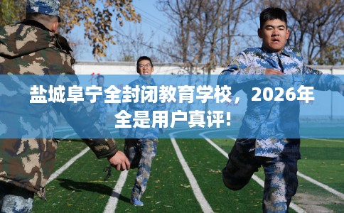 盐城阜宁全封闭教育学校，2026年全是用户真评!