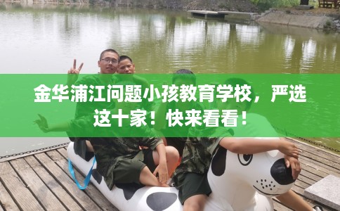 金华浦江问题小孩教育学校，严选这十家！快来看看！
