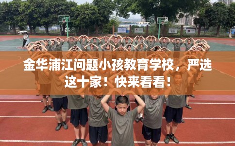 金华浦江问题小孩教育学校，严选这十家！快来看看！