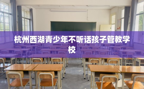 杭州西湖青少年不听话孩子管教学校