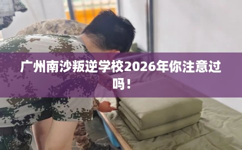 广州南沙叛逆学校2026年你注意过吗！
