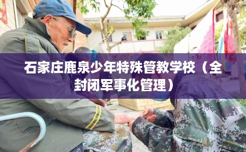 石家庄鹿泉少年特殊管教学校（全封闭军事化管理）