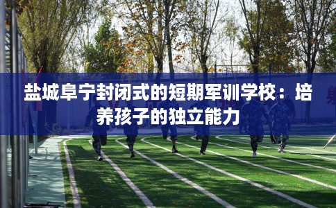 盐城阜宁封闭式的短期军训学校：培养孩子的独立能力