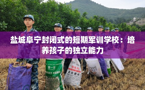 盐城阜宁封闭式的短期军训学校：培养孩子的独立能力