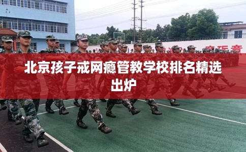 北京孩子戒网瘾管教学校排名精选出炉