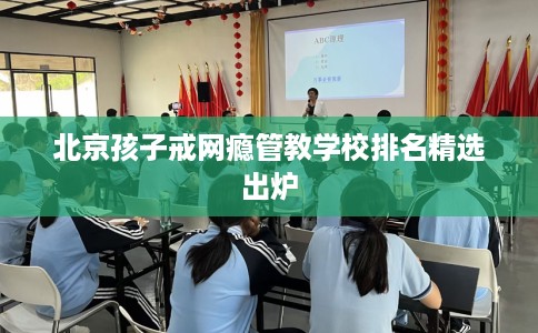 北京孩子戒网瘾管教学校排名精选出炉