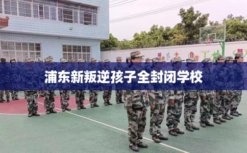 浦东新叛逆孩子全封闭学校