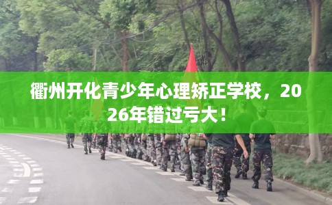 衢州开化青少年心理矫正学校，2026年错过亏大！