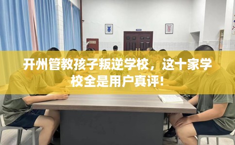 开州管教孩子叛逆学校，这十家学校全是用户真评!