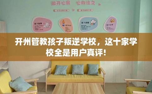 开州管教孩子叛逆学校，这十家学校全是用户真评!