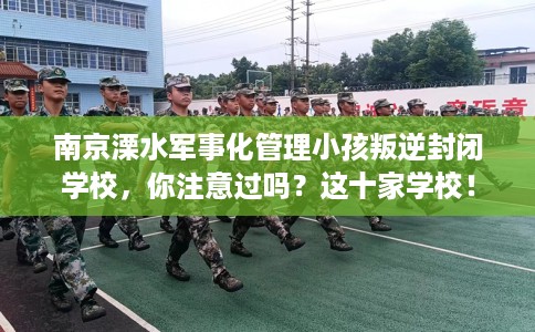 南京溧水军事化管理小孩叛逆封闭学校，你注意过吗？这十家学校！
