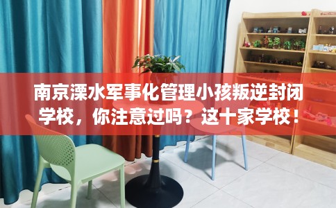 南京溧水军事化管理小孩叛逆封闭学校，你注意过吗？这十家学校！