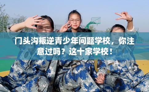 门头沟叛逆青少年问题学校，你注意过吗？这十家学校！