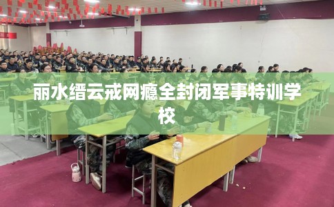 丽水缙云戒网瘾全封闭军事特训学校