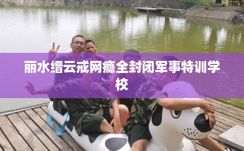 丽水缙云戒网瘾全封闭军事特训学校