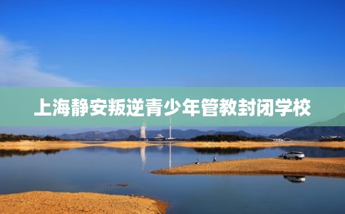 上海静安叛逆青少年管教封闭学校