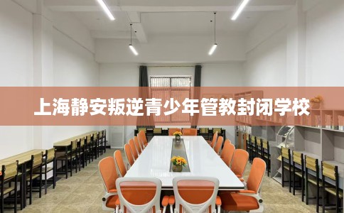 上海静安叛逆青少年管教封闭学校