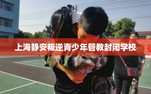 上海静安叛逆青少年管教封闭学校