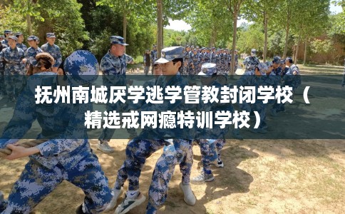 抚州南城厌学逃学管教封闭学校（精选戒网瘾特训学校）