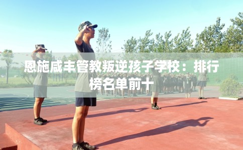 恩施咸丰管教叛逆孩子学校：排行榜名单前十