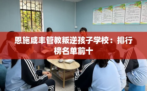 恩施咸丰管教叛逆孩子学校：排行榜名单前十