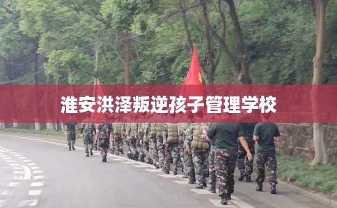 淮安洪泽叛逆孩子管理学校