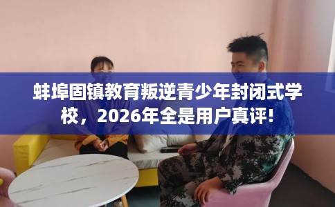 蚌埠固镇教育叛逆青少年封闭式学校，2026年全是用户真评!