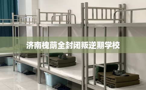 济南槐荫全封闭叛逆期学校