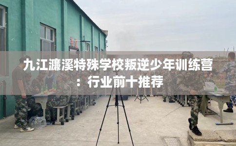九江濂溪特殊学校叛逆少年训练营：行业前十推荐