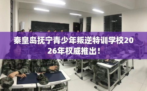 秦皇岛抚宁青少年叛逆特训学校2026年权威推出！