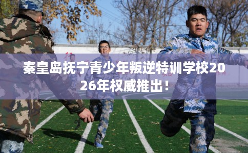 秦皇岛抚宁青少年叛逆特训学校2026年权威推出！